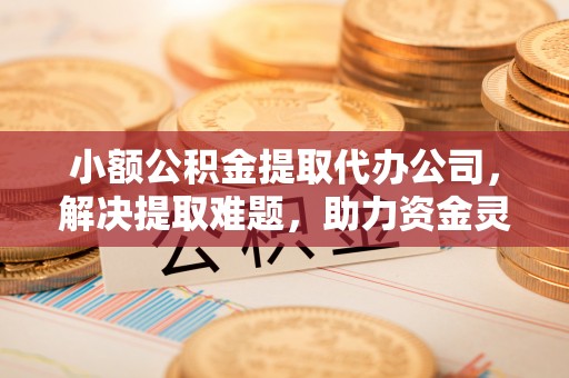 酒泉小额公积金提取代办公司，解决提取难题，助力资金灵活使用