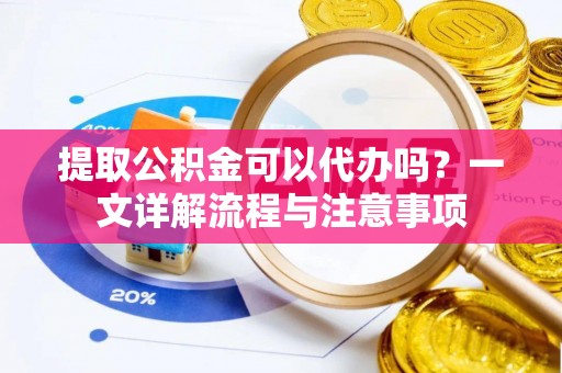 酒泉提取公积金可以代办吗？一文详解流程与注意事项