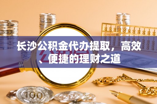 酒泉长沙公积金代办提取，高效、便捷的理财之道