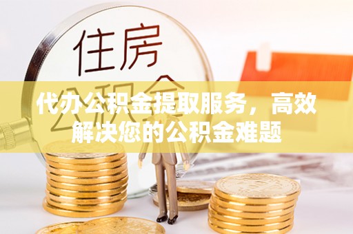 酒泉代办公积金提取服务，高效解决您的公积金难题