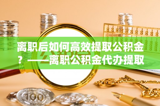 酒泉离职后如何高效提取公积金？——离职公积金代办提取全流程解析
