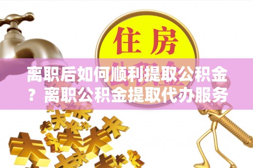 酒泉离职后如何顺利提取公积金？离职公积金提取代办服务帮你搞定！