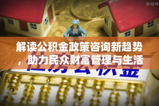 酒泉解读公积金政策咨询新趋势，助力民众财富管理与生活规划