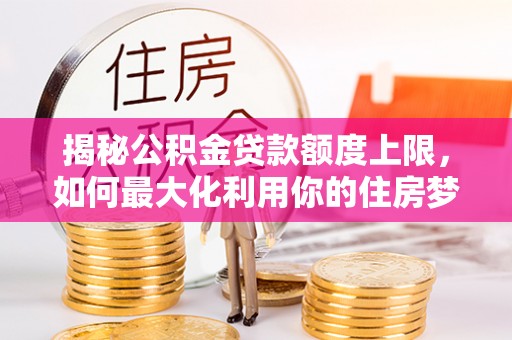 酒泉揭秘公积金贷款额度上限，如何最大化利用你的住房梦想资金？