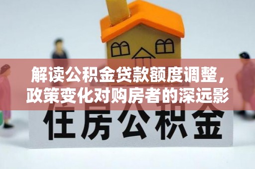 酒泉解读公积金贷款额度调整，政策变化对购房者的深远影响