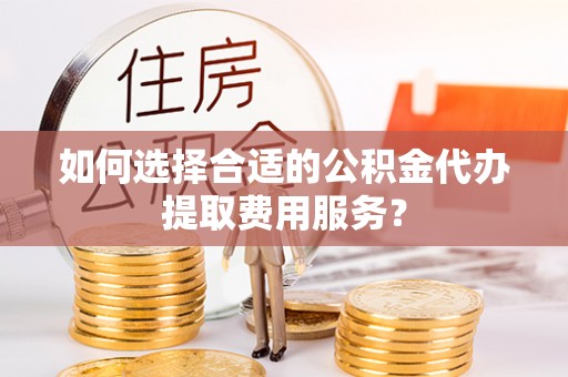 酒泉如何选择合适的公积金代办提取费用服务？