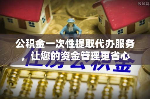 酒泉公积金一次性提取代办服务，让您的资金管理更省心