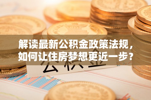 酒泉解读最新公积金政策法规，如何让住房梦想更近一步？