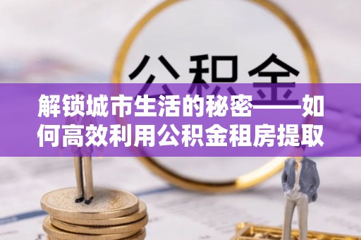 酒泉解锁城市生活的秘密——如何高效利用公积金租房提取政策优化居住体验