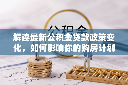 酒泉解读最新公积金贷款政策变化，如何影响你的购房计划？