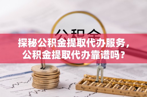 酒泉探秘公积金提取代办服务，公积金提取代办靠谱吗？