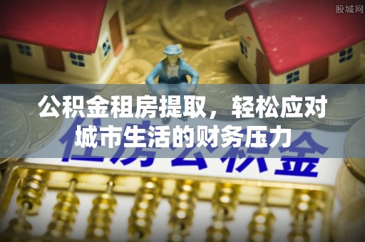 酒泉公积金租房提取，轻松应对城市生活的财务压力
