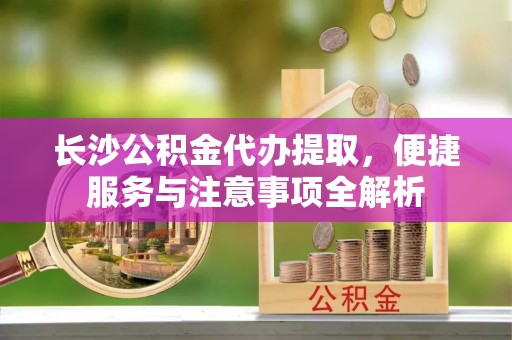 酒泉长沙公积金代办提取，便捷服务与注意事项全解析