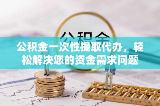 酒泉公积金一次性提取代办，轻松解决您的资金需求问题