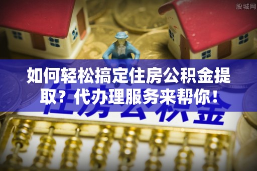 酒泉如何轻松搞定住房公积金提取？代办理服务来帮你！
