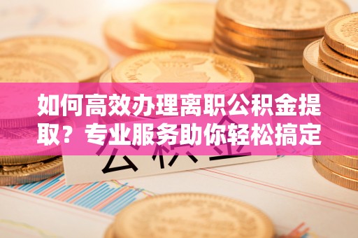 酒泉如何高效办理离职公积金提取？专业服务助你轻松搞定