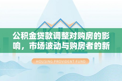 酒泉公积金贷款调整对购房的影响，市场波动与购房者的新选择