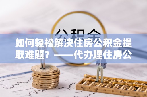 酒泉如何轻松解决住房公积金提取难题？——代办理住房公积金提取服务解析