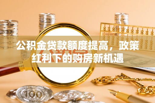 酒泉公积金贷款额度提高，政策红利下的购房新机遇