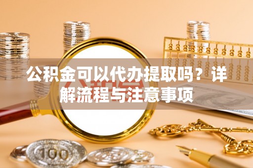酒泉公积金可以代办提取吗？详解流程与注意事项
