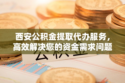 酒泉西安公积金提取代办服务，高效解决您的资金需求问题