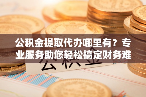酒泉公积金提取代办哪里有？专业服务助您轻松搞定财务难题