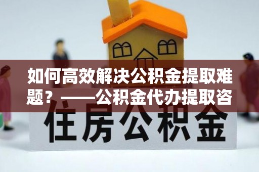 酒泉如何高效解决公积金提取难题？——公积金代办提取咨询服务全解析