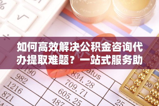 酒泉如何高效解决公积金咨询代办提取难题？一站式服务助您轻松搞定
