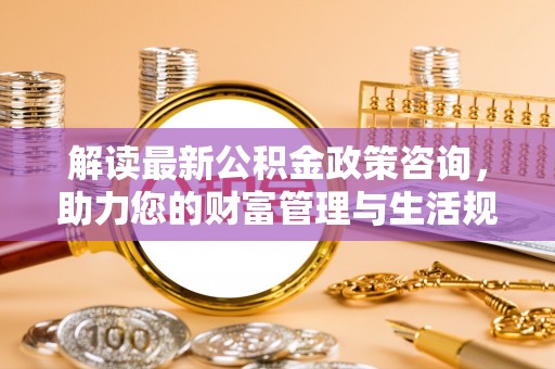 酒泉解读最新公积金政策咨询，助力您的财富管理与生活规划