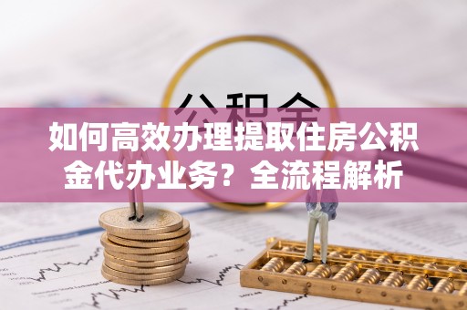 酒泉如何高效办理提取住房公积金代办业务？全流程解析