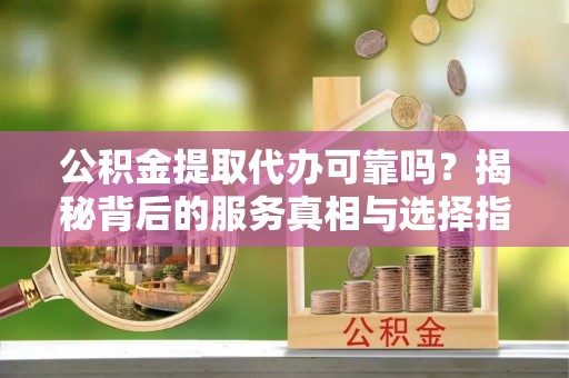 酒泉公积金提取代办可靠吗？揭秘背后的服务真相与选择指南