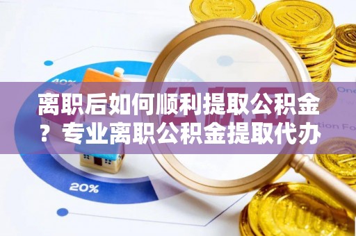 酒泉离职后如何顺利提取公积金？专业离职公积金提取代办服务指南