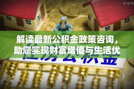 酒泉解读最新公积金政策咨询，助您实现财富增值与生活优化