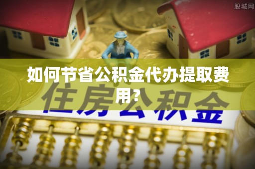 酒泉如何节省公积金代办提取费用？
