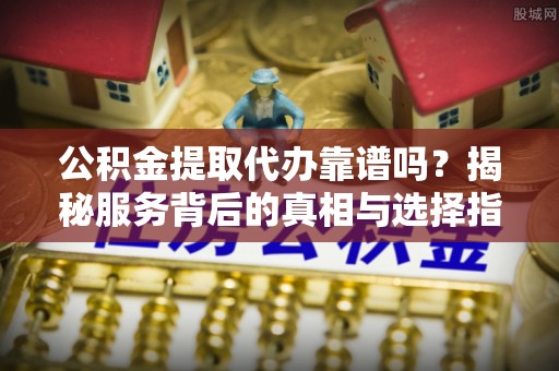 酒泉公积金提取代办靠谱吗？揭秘服务背后的真相与选择指南