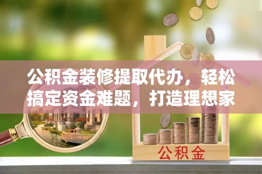 酒泉公积金装修提取代办，轻松搞定资金难题，打造理想家居