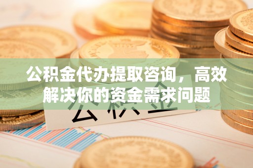 酒泉公积金代办提取咨询，高效解决你的资金需求问题