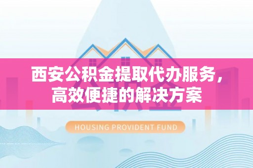 酒泉西安公积金提取代办服务，高效便捷的解决方案