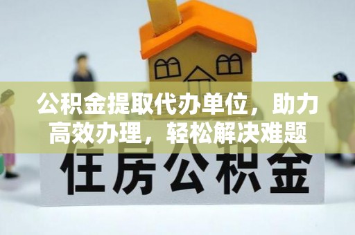 酒泉公积金提取代办单位，助力高效办理，轻松解决难题