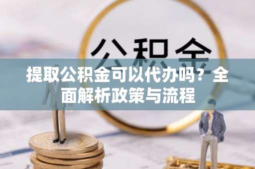 酒泉提取公积金可以代办吗？全面解析政策与流程