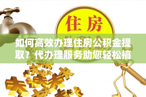 酒泉如何高效办理住房公积金提取？代办理服务助您轻松搞定