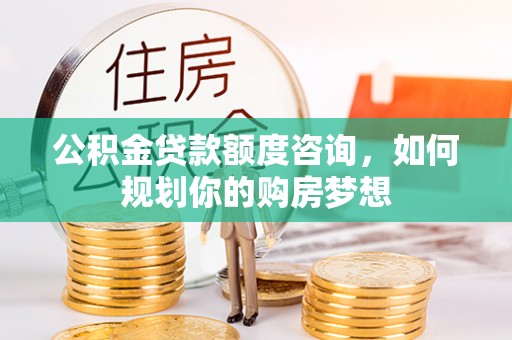 酒泉公积金贷款额度咨询，如何规划你的购房梦想
