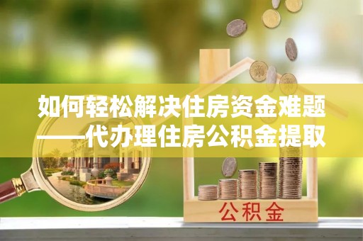 酒泉如何轻松解决住房资金难题——代办理住房公积金提取服务详解