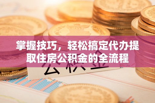 酒泉掌握技巧，轻松搞定代办提取住房公积金的全流程
