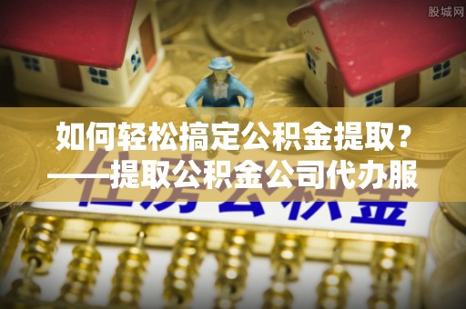 酒泉如何轻松搞定公积金提取？——提取公积金公司代办服务全解析