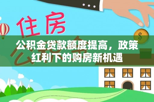 酒泉公积金贷款额度提高，政策红利下的购房新机遇