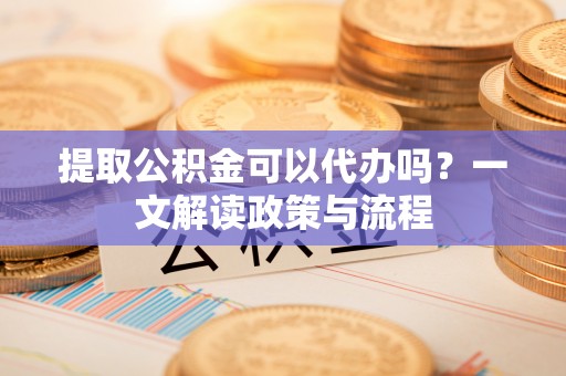 酒泉提取公积金可以代办吗？一文解读政策与流程