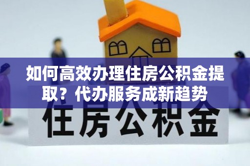 酒泉如何高效办理住房公积金提取？代办服务成新趋势