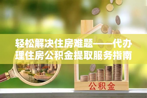 酒泉轻松解决住房难题——代办理住房公积金提取服务指南