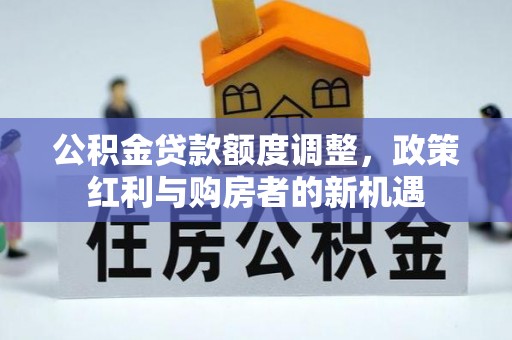 酒泉公积金贷款额度调整，政策红利与购房者的新机遇